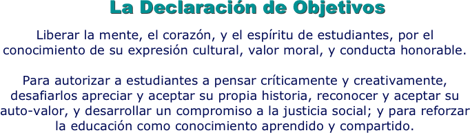 La Declaración de Objetivos
Liberar la mente, el corazón, y el espíritu de estudiantes, por el conocimiento de su expresión cultural, valor moral, y conducta honorable.  

Para autorizar a estudiantes a pensar críticamente y creativamente, desafiarlos apreciar y aceptar su propia historia, reconocer y aceptar su auto-valor, y desarrollar un compromiso a la justicia social; y para reforzar la educación como conocimiento aprendido y compartido.
