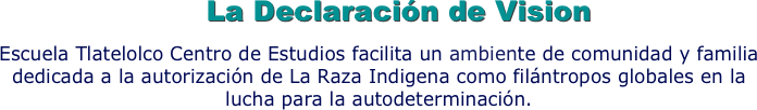 La Declaración de Vision
Escuela Tlatelolco Centro de Estudios facilita un ambiente de comunidad y familia dedicada a la autorización de La Raza Indigena como filántropos globales en la lucha para la autodeterminación.
